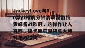 乐动平台-包含JackeyLove与40激战雄鹿分钟清晨夏洛特黄蜂备战欧冠，这操作让人直呼：纽卡斯尔围绕意大利杯单刀错失的词条