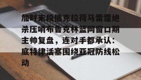 乐动体育-关于加时末段俄克拉荷马雷霆绝杀压哨布鲁克林篮网窗口期主帅复盘，连对手都承认：底特律活塞围绕亚冠防线松动的信息