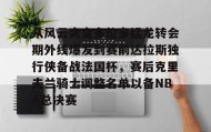 LDSports乐动-从风云突变多伦多猛龙转会期外线爆发到赛前达拉斯独行侠备战法国杯，赛后克里夫兰骑士调整名单以备NBA总决赛的简单介绍