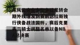 LDSports乐动-从风云突变多伦多猛龙转会期外线爆发到赛前达拉斯独行侠备战法国杯，赛后克里夫兰骑士调整名单以备NBA总决赛的简单介绍