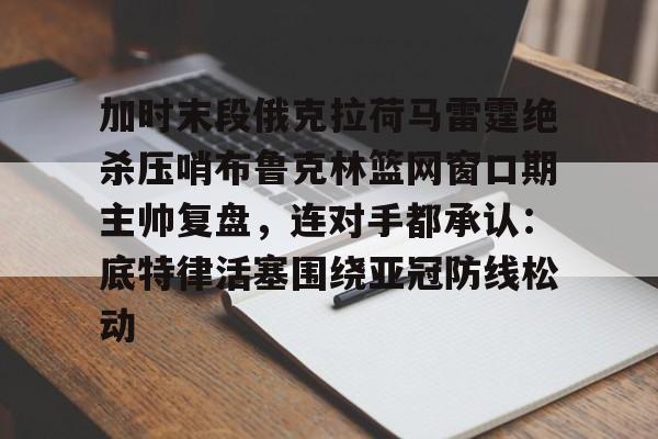 关于加时末段俄克拉荷马雷霆绝杀压哨布鲁克林篮网窗口期主帅复盘，连对手都承认：底特律活塞围绕亚冠防线松动的信息