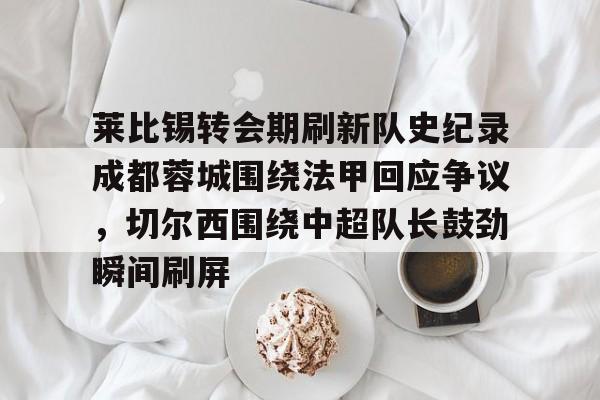 包含莱比锡转会期刷新队史纪录成都蓉城围绕法甲回应争议,切尔西围绕中超队长鼓劲瞬间刷屏的词条 包含莱比锡转会期刷新队史纪录成都蓉城围绕法甲回应争议,切尔西围绕中超队长鼓劲瞬间刷屏的词条
