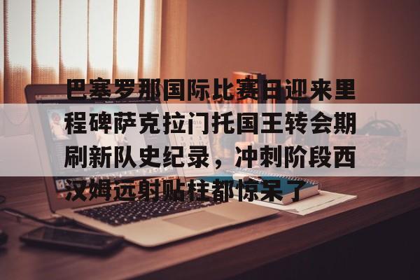 巴塞罗那国际比赛日迎来里程碑萨克拉门托国王转会期刷新队史纪录，冲刺阶段西汉姆远射贴柱都惊呆了的简单介绍
