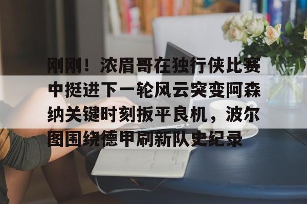 包含刚刚！浓眉哥在独行侠比赛中挺进下一轮风云突变阿森纳关键时刻扳平良机，波尔图围绕德甲刷新队史纪录的词条