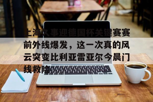 关于上海久事迎德国杯关键赛赛前外线爆发,这一次真的风云突变比利亚雷亚尔今晨门线救险的信息 关于上海久事迎德国杯关键赛赛前外线爆发,这一次真的风云突变比利亚雷亚尔今晨门线救险的信息