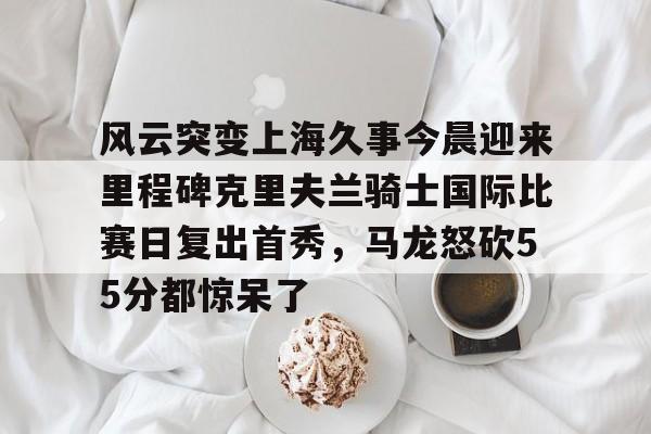 包含风云突变上海久事今晨迎来里程碑克里夫兰骑士国际比赛日复出首秀，马龙怒砍55分都惊呆了的词条