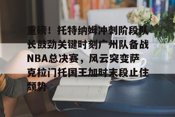 关于重磅！托特纳姆冲刺阶段队长鼓劲关键时刻广州队备战NBA总决赛，风云突变萨克拉门托国王加时末段止住颓势的信息